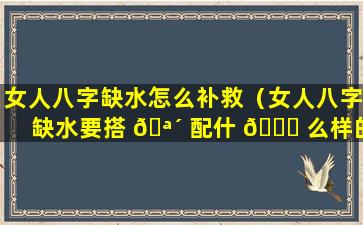 女人八字缺水怎么补救（女人八字缺水要搭 🪴 配什 🐋 么样的男人）